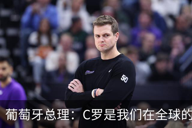 葡萄牙总理：C罗是我们在全球的文化代表 期待他能为国作出贡献